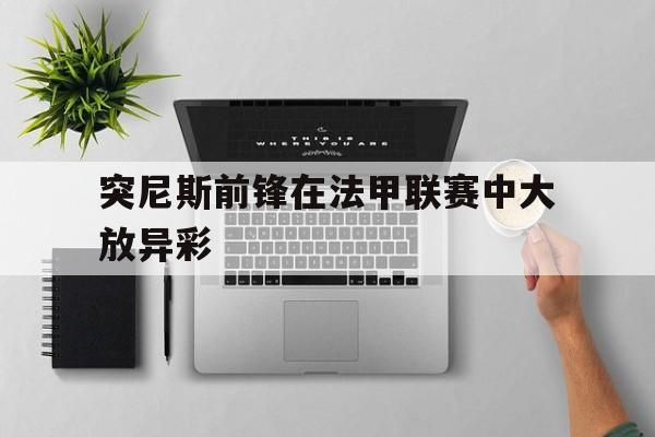 突尼斯前锋在法甲联赛中大放异彩