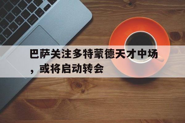 包含巴萨关注多特蒙德天才中场，或将启动转会的词条
