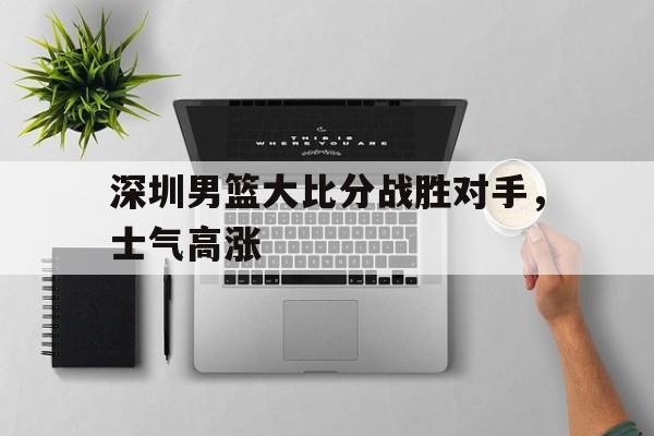 深圳男篮大比分战胜对手，士气高涨