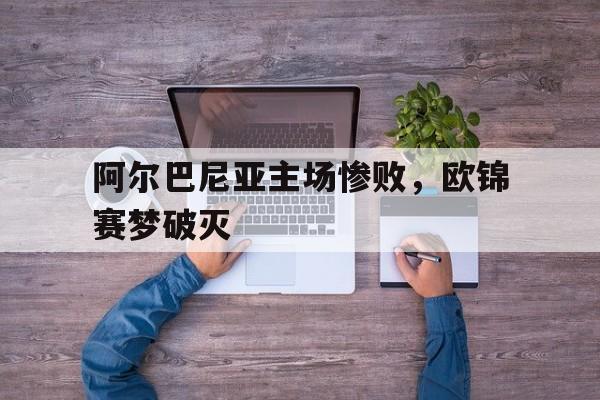 关于阿尔巴尼亚主场惨败，欧锦赛梦破灭的信息