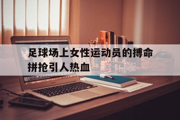足球场上女性运动员的搏命拼抢引人热血的简单介绍