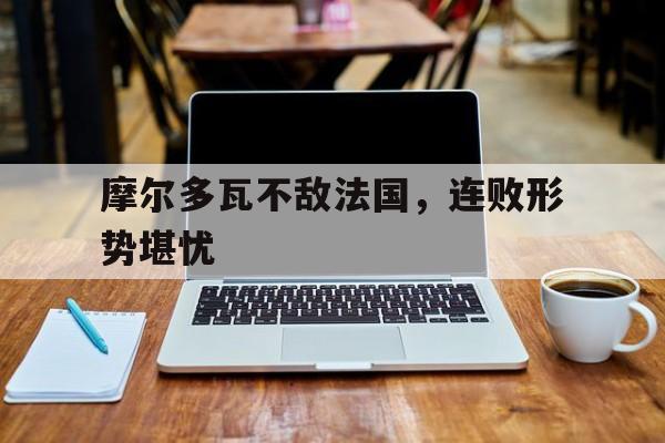 摩尔多瓦不敌法国，连败形势堪忧的简单介绍