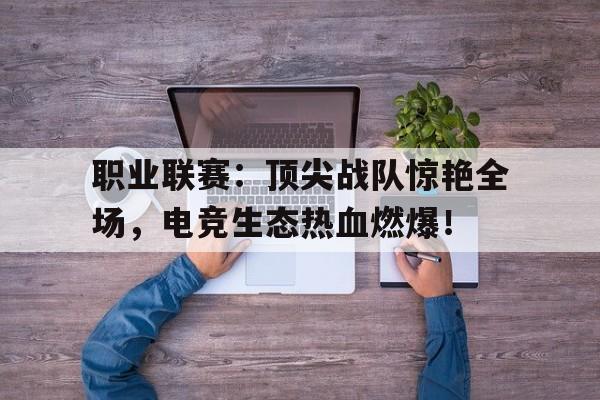 职业联赛：顶尖战队惊艳全场，电竞生态热血燃爆！