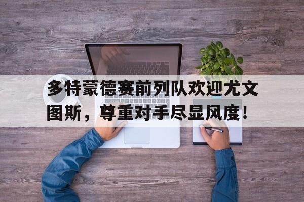 多特蒙德赛前列队欢迎尤文图斯，尊重对手尽显风度！多特蒙德和热刺的比赛