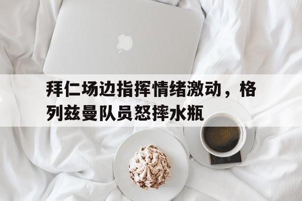 拜仁场边指挥情绪激动,格列兹曼队员怒摔水瓶 拜仁场边指挥情绪激动,格列兹曼队员怒摔水瓶