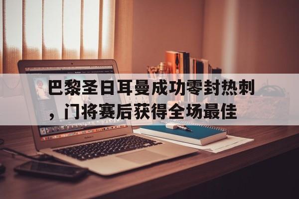 巴黎圣日耳曼成功零封热刺，门将赛后获得全场最佳巴黎圣日耳曼主帅